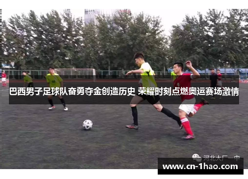 巴西男子足球队奋勇夺金创造历史 荣耀时刻点燃奥运赛场激情