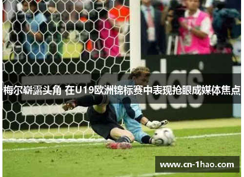 梅尔崭露头角 在U19欧洲锦标赛中表现抢眼成媒体焦点