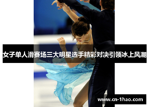 女子单人滑赛场三大明星选手精彩对决引领冰上风潮