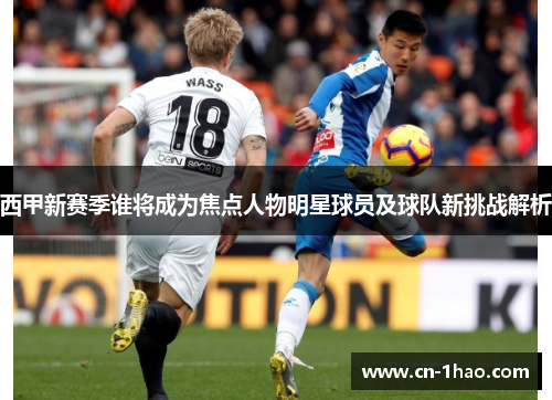 西甲新赛季谁将成为焦点人物明星球员及球队新挑战解析