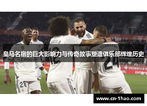 皇马名宿的巨大影响力与传奇故事塑造俱乐部辉煌历史
